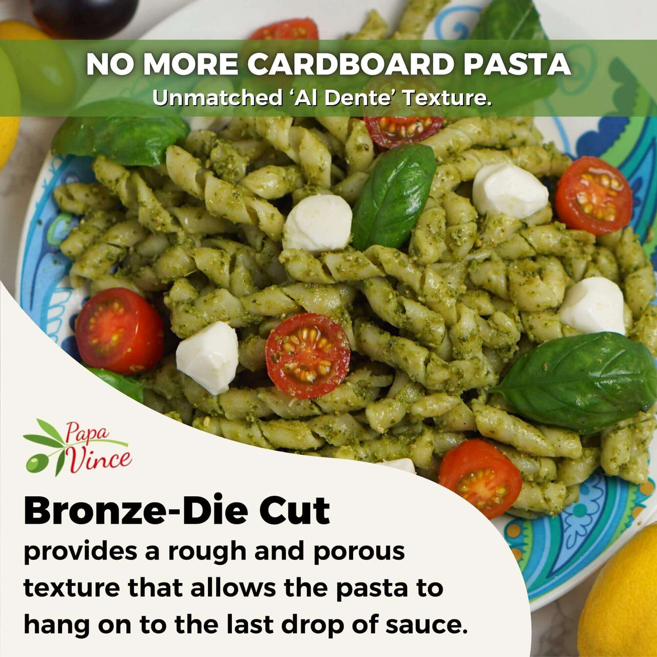 NO MORE CARDBOARD PASTA.  Papa Vince Unmatched ‘Al Dente’ Texture. Bronze-Die Cut. provides a rough and porous texture that allows the pasta to hang on to the last drop of sauce.